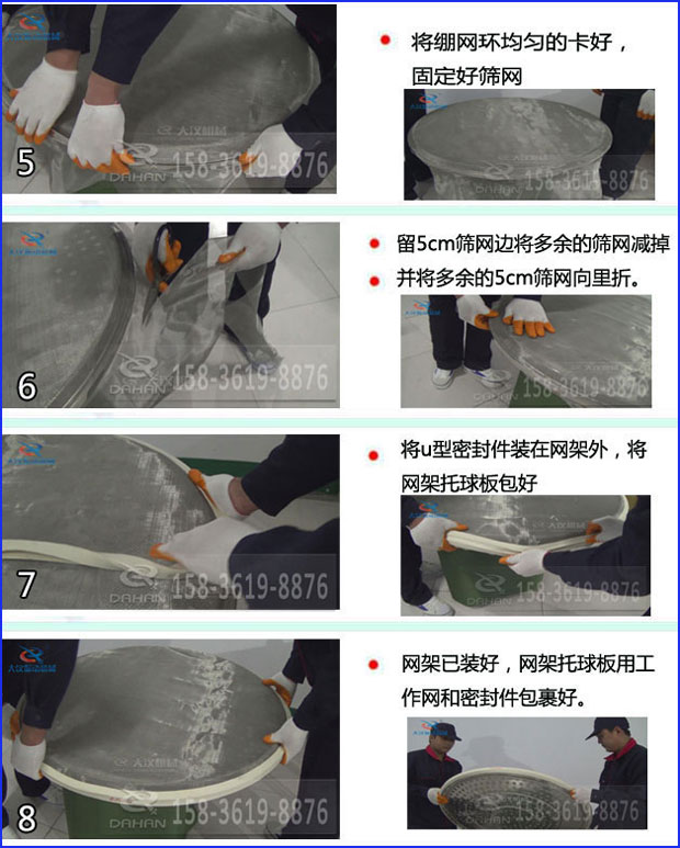第五步：將旋振篩繃網(wǎng)環(huán)均勻的卡好固定好篩網(wǎng)第六步：留5cm篩網(wǎng)邊將多余的篩網(wǎng)減掉，并將多余的5cm篩網(wǎng)向里折第七步：將u型密封件裝在網(wǎng)架外，將網(wǎng)架托球板包好第八步：網(wǎng)架已裝好，網(wǎng)架托球板用工作網(wǎng)和密封件包裹好。