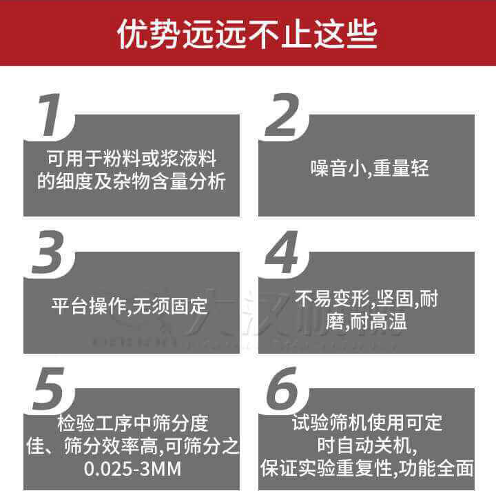 試驗篩優(yōu)勢：1，可用于粉料或漿液料的細(xì)度及雜物含量分析。2，噪音小，重量輕。3，平臺操作，無須固定。4，不易變形，堅固，耐磨，耐高溫。5，檢驗工序中篩分度佳，篩分效率高，可篩分之0.025-3MM6，試驗篩機使用可定時自動關(guān)機保證實驗重復(fù)性，功能全面。