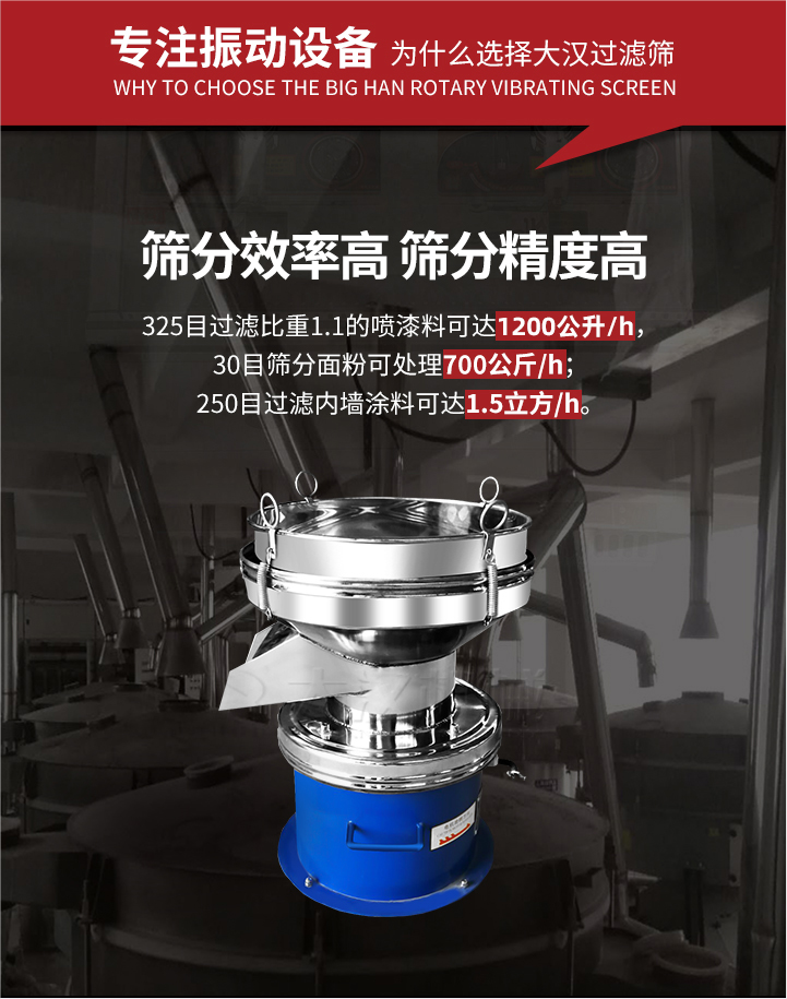 大漢過濾篩篩分效率高,精度高;325目過濾比重1:1的噴油漆可達(dá)1200公升/時(shí);30目篩粉面粉可處理700公斤/時(shí);250目過濾內(nèi)墻涂料可達(dá)1.5立方/h;過濾篩廠家直銷價(jià)格便宜。過濾篩適用物料：粘液粉末都可以使用具體產(chǎn)品如下：奶制品，油漆，泥漿，淀粉，果汁等。